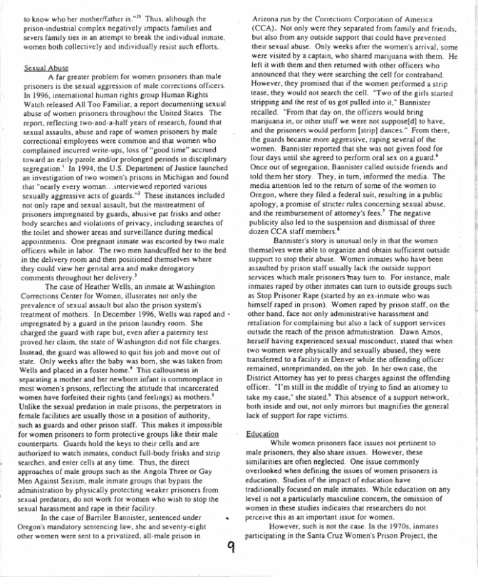 10 know who her motherfather is ™ Thus, alihough the  prison-industaal complex negatively impacts famles and severs family ties i an atempt 10 brak the individual inmate.  ‘women both collecuvely and individualy resist such efforts.  Seaual Abuse  A fa grete probiemfo wornen prsoners han male pisoners s te sexual aggression of male coneetons ofcers. 1o 1996, imermationl huran rghs group Hurman Righs Watch relessed All Too Famila,a rort documening susl sbuse o women prisoncrs roughout e Unied Stes. The epon, reflecng two-and -l years of rsearch. found that el sesuls, abuse 3 ape f women prisoners by male cortctionsl employees wer common and that women who complained incurred wite-op, o of “good ime” accrved ovead an eary prole ndior prlonged peiods n discplnary Seegaton’ In 1994, he U’S Deparumens o Jusice lunched i vstigation of two wome’s rsons in Michigan and found it "ncaly every woman - mervewed reponied various Sexually aggresive acts o guards @ These stances included o only rape snd sexual asaul, but the misteatment of prsoners impregaed by guads,abusive pat fisks and ther ady ssichesand vilations of privacy,inchuing seaihes of ihe Lt and shower aressand surveilance dring medical Sppointments. One pregnant inmte was scored by two male officrs whie in labo. The two men handeufied ber 10 e bed nthe delivery room and then posioned themsclves where hey could view he genalaea and ke derogaory comments theoughou her delivery”  “The caseof Heather Wells, an inmate 3 Washingion Comectons Centr for Women, llstrses ot onlythe prevalence of sxual asaultbut also theprison sysem’s eamestof mothers. In December 1996, Wellswis raped and mpregaated by  guad n e pson aundry room. She charged he gurd wih rape b, cven afer  patcnty st proved her claum,the st of Wsshingion dd o e chares. Tnsead, the gaard was llowed 0 qui bis job and move ot of stste. Gnly weeks afer the baby was bo,she was taken from Wells and placed i  foster home * Th callousness in scparating 8 mothr andher newborn infant s commonplce i s women’s prisons. rflecing the atutude tha ncacered omen have oreted thei s (and fecings) s mathers Unike the sexul predation n mal pisons,he perpettors in female fcilies areusally thos n  posiion of auihoriy, such s guards and oer prson saff, This makes i impossble for women prisoers o form protecive goups ke theismle counterparts. Guards hold the key o tei cels and arc horied 0 waich amales, condact fll body rsks andsip searches. and et cllsat any time. Ths,te direct Sppronches of mal groups sach & the Angola Thce o Gy Nien Against Sexism. male nmae groups that bypas the adminsicaion by physcally proictng weakerprisoners from Sexulpredatos do oo work for vamen who wis 0 10p e Sexual Rcasment and rap i he facily  Inthe case of Bariee Basaister, sentenced under  +  Oregon’s mandatory seniencing ., she and sevenly-<ight other women were sen (0 a privatized,all-male prison i  Avitons un by the Carections Corporation of America (CCA). Notoly were theyseparated from family and frends, butls from any ouside suppor hat could have revented ihei sexual suse. Only weeks i the women’s il some wee visied by  captain, who shred marjuana with then. He el with e and he retrmed withoter ofcers who announced hat they wee searching the il forconraband However,they promised tha i h women perfomed s stip ease they would no esech the cll T ofthe girs started strpping and the et of usgot puledino . Bannisier recaled. “From that day o, e offcrs would bing mariana in. or cthr tfl we were ot suppose(d] 1o have, and he prisoners would perfon () dnces - From there, he gaards became more aggressve. rping sveral o the women. Bannisir reported that she was o iven food for four daysuel she areed topeform orl sex 1  guard Once out of sepregaion, Bt caled autside rends nd {oldthem ber story. They, intum informed he media. The media aenton Ied 1 he retumof ome of the women to Otcgon, where they e feders s, resuing i pt apology. a promise o sncer roles concering sexual abuse. 30d e reimbursementof atomey’s fecs” The negatne publciy alo d 10 he suspension and dsissl o thee dozen CCA stff members  ‘Bannistcrssory i unusualonly n hat the wormen hermselves wee able o organiae andobuan suficentouside support o stop thie abuse. Women inmtes wha have been saulcd by prisonsflusally Ik the ovtsid s0ppor Services which mal prisonersmay tun o For nstance, male inmaics aped by ot imates ca uh 1 outsde g1oups s 25 Stop Prisoner Rape (staied by an ex e who was himslf rapedinprison). Women raped by prson stff on the aher hand. fce ot only admsiratve harassmentand Tetaliion for complaining but lso 3 lck of suppor ervices utide e eachof he prson adminisration Down Ao, Rerself hving xperienced sexual msconduct, sted tha when w0 women were physically and sexually abused.they were wanstered 03 fcilty in Denver whilc he offnding officer {emained,uneprimanded o h job. 1 her own e, he ‘ Disirct Attomey has yet 1 pesschargs againt ihe offending olficer. F’m sl in the midle of g o fnd a atomey to ke my case,” she stted” Thisabseoce of  support network, ot s and ou, vt only mirors bt magnifis the gencral ack of suppor fo rape vieims.  Educaion ‘While women prisoners face issues not pertnent 10  male risoners, they aso share issues. However, these similaites ar often neglected. One issue commonly overlooked when defning the ssues of women prisoners is education. Sudis of the impact of education have radiionaly focused on male nmates. While cducation on any level is ot » paniclarly masculine concem, the omission of ‘women inthese studies indicates tha researchers do not perceive his 25 an important ssue or women.  However, such i no the case.Inthe 19705, inmates participating n the Santa Cruz Womes’s Prison Projec, the 